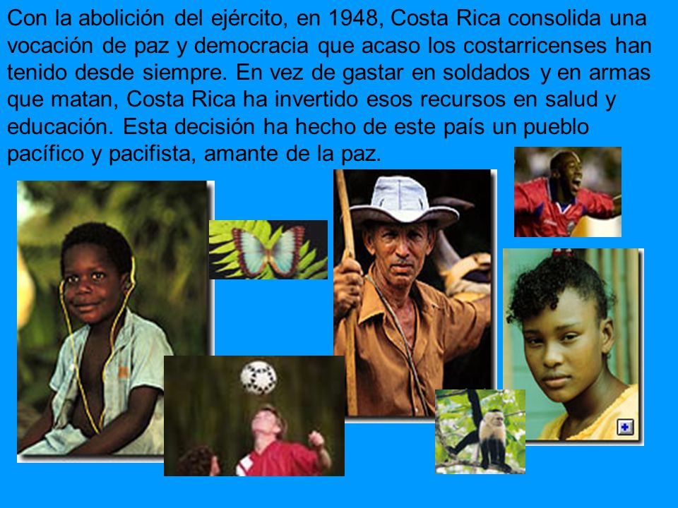 Con la abolición del ejército, en 1948, Costa Rica consolida una vocación de paz y democracia que acaso los costarricenses han tenido desde siempre.