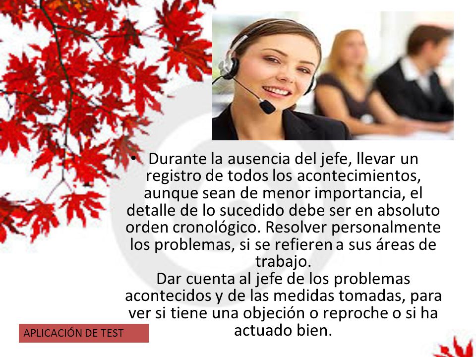 Durante la ausencia del jefe, llevar un registro de todos los acontecimientos, aunque sean de menor importancia, el detalle de lo sucedido debe ser en absoluto orden cronológico. Resolver personalmente los problemas, si se refieren a sus áreas de trabajo. Dar cuenta al jefe de los problemas acontecidos y de las medidas tomadas, para ver si tiene una objeción o reproche o si ha actuado bien.