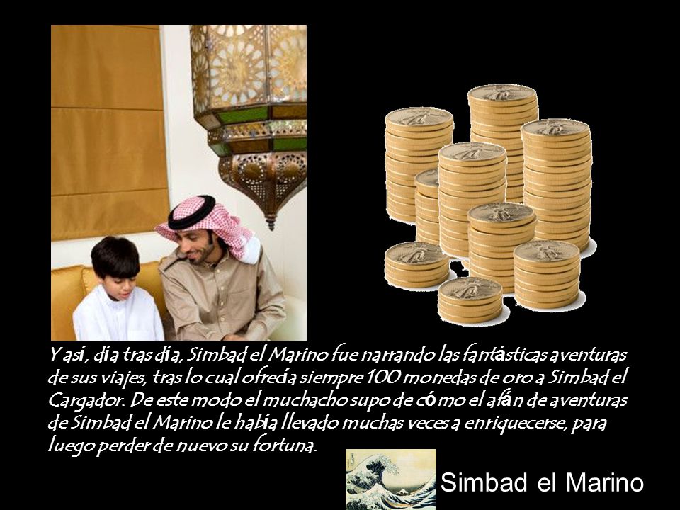 Y así, día tras día, Simbad el Marino fue narrando las fantásticas aventuras de sus viajes, tras lo cual ofrecía siempre 100 monedas de oro a Simbad el Cargador. De este modo el muchacho supo de cómo el afán de aventuras de Simbad el Marino le había llevado muchas veces a enriquecerse, para luego perder de nuevo su fortuna.