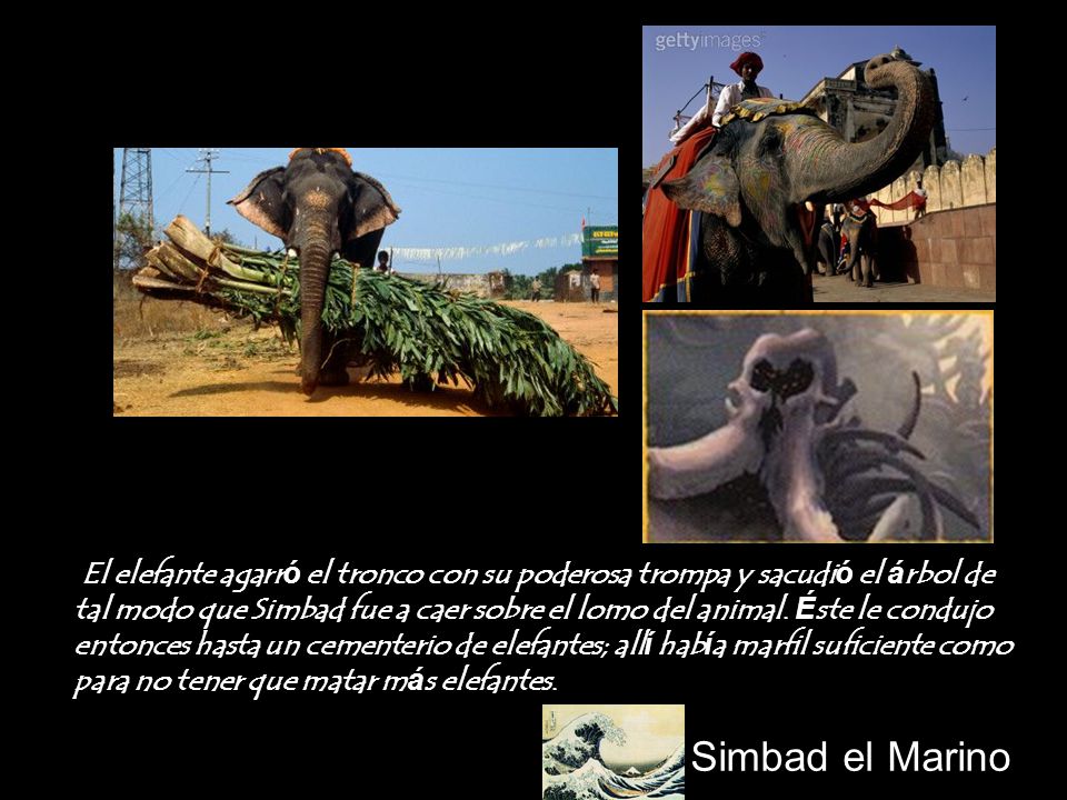 El elefante agarró el tronco con su poderosa trompa y sacudió el árbol de tal modo que Simbad fue a caer sobre el lomo del animal. Éste le condujo entonces hasta un cementerio de elefantes; allí había marfil suficiente como para no tener que matar más elefantes.