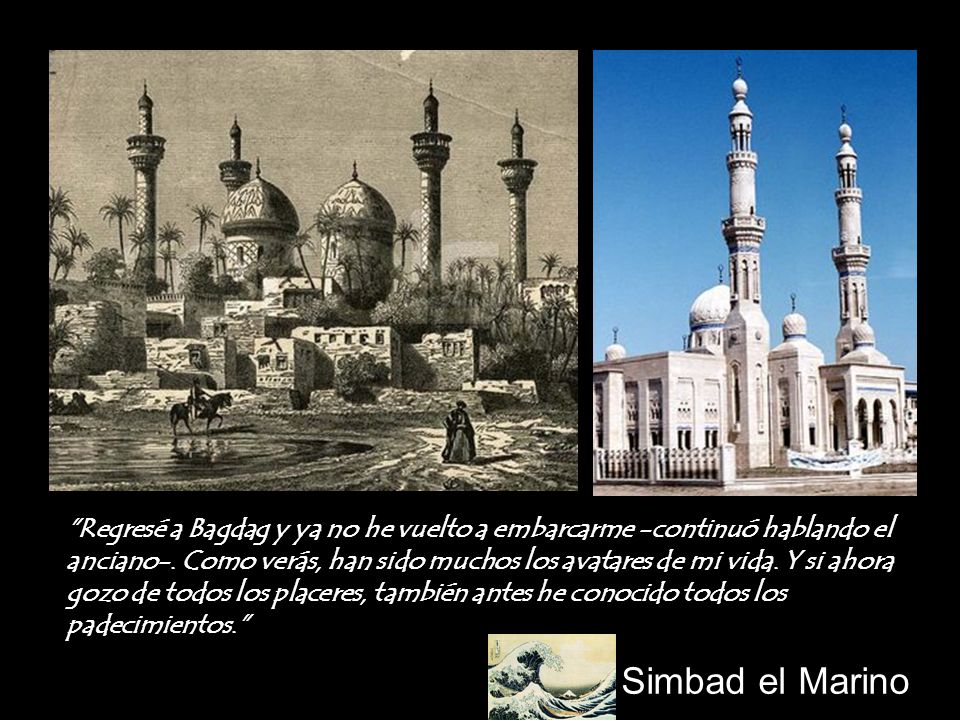 Regresé a Bagdag y ya no he vuelto a embarcarme -continuó hablando el anciano-. Como verás, han sido muchos los avatares de mi vida. Y si ahora gozo de todos los placeres, también antes he conocido todos los padecimientos.