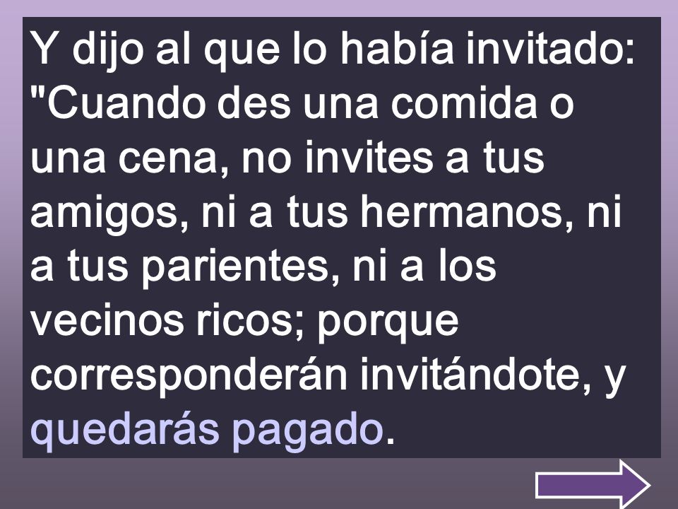 Y dijo al que lo había invitado: Cuando des una comida o una cena, no invites a tus amigos, ni a tus hermanos, ni a tus parientes, ni a los vecinos ricos; porque corresponderán invitándote, y quedarás pagado.