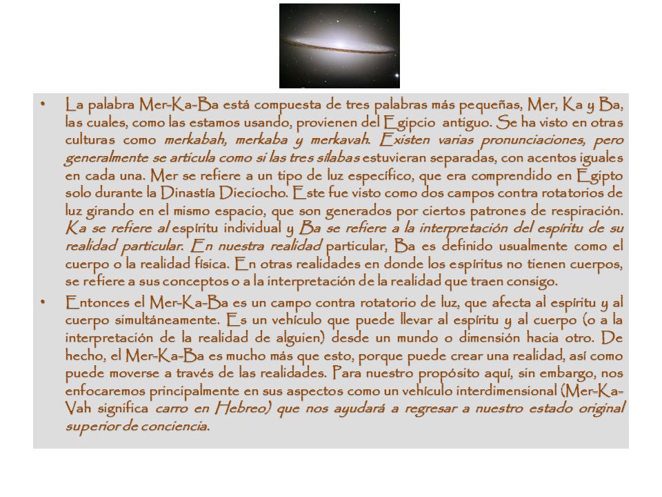 La palabra Mer-Ka-Ba está compuesta de tres palabras más pequeñas, Mer, Ka y Ba, las cuales, como las estamos usando, provienen del Egipcio antiguo. Se ha visto en otras culturas como merkabah, merkaba y merkavah. Existen varias pronunciaciones, pero generalmente se articula como si las tres sílabas estuvieran separadas, con acentos iguales en cada una. Mer se refiere a un tipo de luz específico, que era comprendido en Egipto solo durante la Dinastía Dieciocho. Este fue visto como dos campos contra rotatorios de luz girando en el mismo espacio, que son generados por ciertos patrones de respiración. Ka se refiere al espíritu individual y Ba se refiere a la interpretación del espíritu de su realidad particular. En nuestra realidad particular, Ba es definido usualmente como el cuerpo o la realidad física. En otras realidades en donde los espíritus no tienen cuerpos, se refiere a sus conceptos o a la interpretación de la realidad que traen consigo.