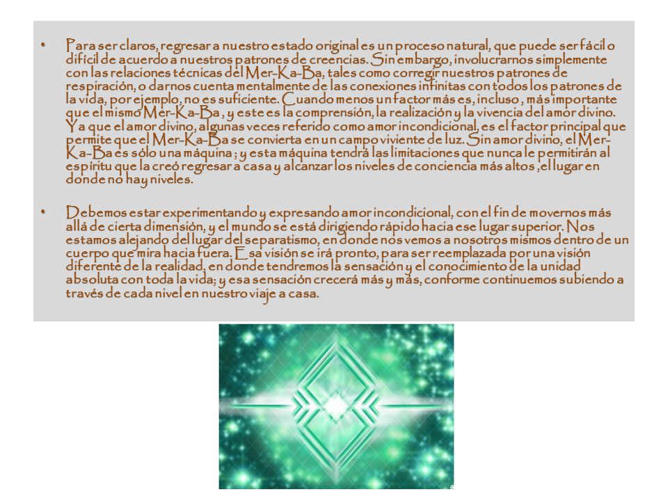 Para ser claros, regresar a nuestro estado original es un proceso natural, que puede ser fácil o difícil de acuerdo a nuestros patrones de creencias. Sin embargo, involucrarnos simplemente con las relaciones técnicas del Mer-Ka-Ba, tales como corregir nuestros patrones de respiración, o darnos cuenta mentalmente de las conexiones infinitas con todos los patrones de la vida, por ejemplo, no es suficiente. Cuando menos un factor más es, incluso , más importante que el mismo Mer-Ka-Ba , y este es la comprensión, la realización y la vivencia del amor divino. Ya que el amor divino, algunas veces referido como amor incondicional, es el factor principal que permite que el Mer-Ka-Ba se convierta en un campo viviente de luz. Sin amor divino, el Mer-Ka-Ba es sólo una máquina ; y esta máquina tendrá las limitaciones que nunca le permitirán al espíritu que la creó regresar a casa y alcanzar los niveles de conciencia más altos ,el lugar en donde no hay niveles.