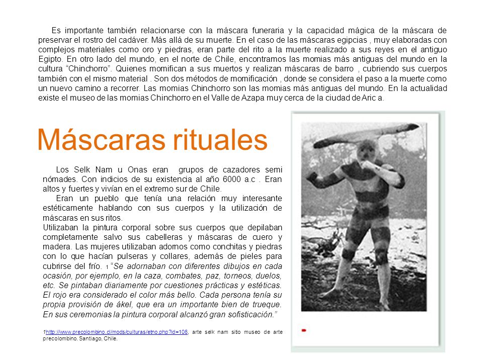 Es importante también relacionarse con la máscara funeraria y la capacidad mágica de la máscara de preservar el rostro del cadáver. Más allá de su muerte. En el caso de las máscaras egipcias , muy elaboradas con complejos materiales como oro y piedras, eran parte del rito a la muerte realizado a sus reyes en el antiguo Egipto. En otro lado del mundo, en el norte de Chile, encontramos las momias más antiguas del mundo en la cultura Chinchorro . Quienes momifican a sus muertos y realizan máscaras de barro , cubriendo sus cuerpos también con el mismo material . Son dos métodos de momificación , donde se considera el paso a la muerte como un nuevo camino a recorrer. Las momias Chinchorro son las momias más antiguas del mundo. En la actualidad existe el museo de las momias Chinchorro en el Valle de Azapa muy cerca de la ciudad de Aric a.