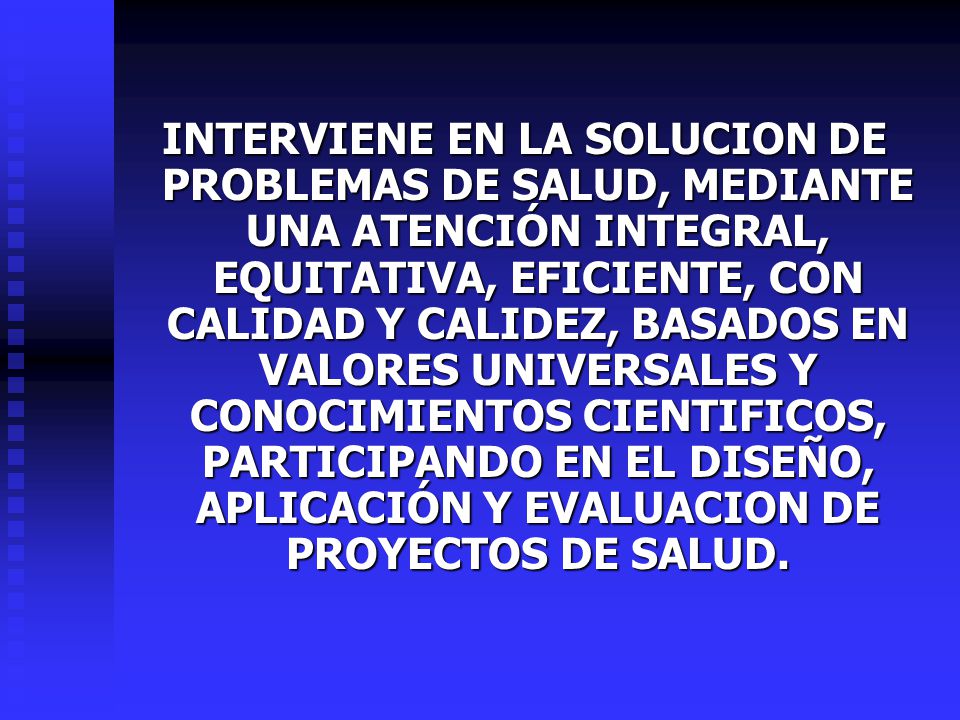 INTERVIENE EN LA SOLUCION DE PROBLEMAS DE SALUD, MEDIANTE UNA ATENCIÓN INTEGRAL, EQUITATIVA, EFICIENTE, CON CALIDAD Y CALIDEZ, BASADOS EN VALORES UNIVERSALES Y CONOCIMIENTOS CIENTIFICOS, PARTICIPANDO EN EL DISEÑO, APLICACIÓN Y EVALUACION DE PROYECTOS DE SALUD.
