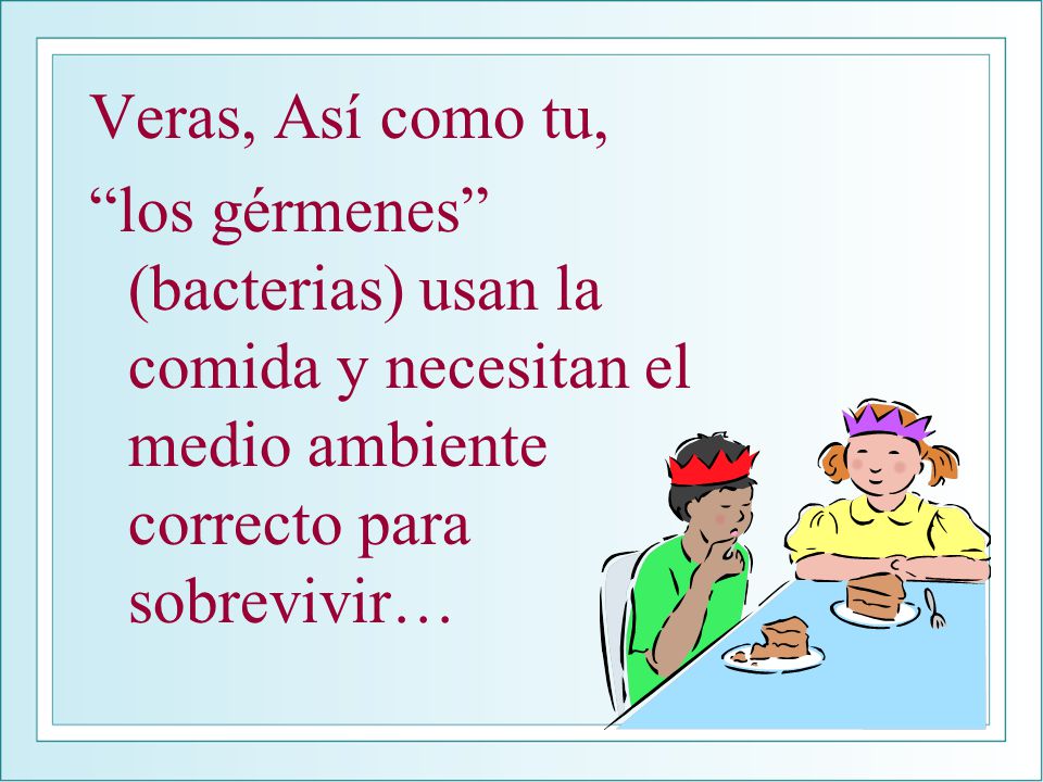 Veras, Así como tu, los gérmenes (bacterias) usan la comida y necesitan el medio ambiente correcto para sobrevivir…