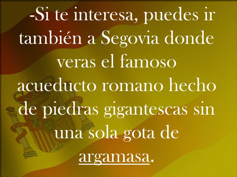 -Si te interesa, puedes ir también a Segovia donde veras el famoso acueducto romano hecho de piedras gigantescas sin una sola gota de argamasa.