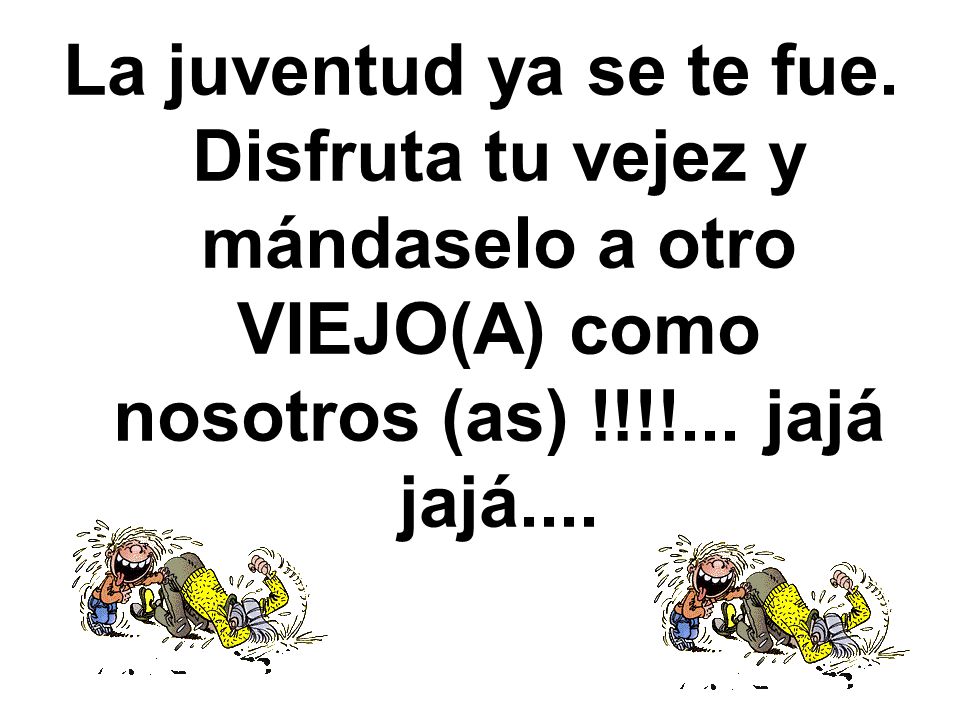 La juventud ya se te fue. Disfruta tu vejez y mándaselo a otro VIEJO(A) como nosotros (as) !!!!...