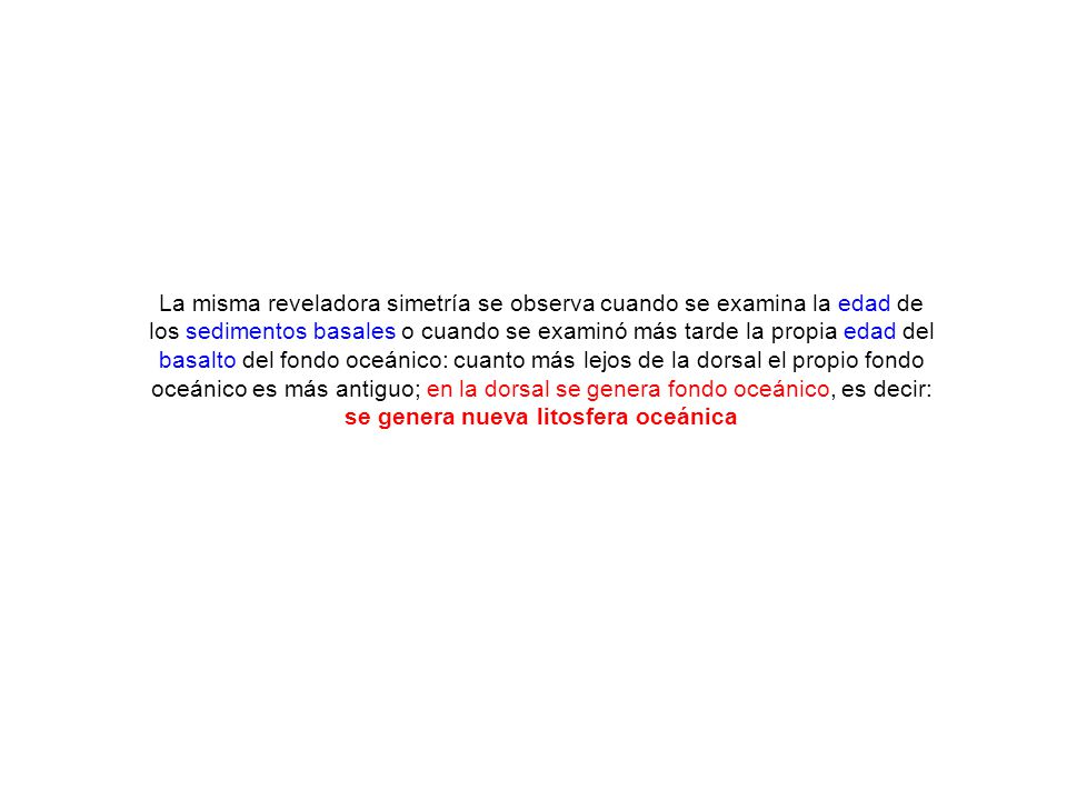La misma reveladora simetría se observa cuando se examina la edad de los sedimentos basales o cuando se examinó más tarde la propia edad del basalto del fondo oceánico: cuanto más lejos de la dorsal el propio fondo oceánico es más antiguo; en la dorsal se genera fondo oceánico, es decir: se genera nueva litosfera oceánica