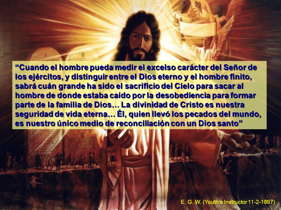 Cuando el hombre pueda medir el excelso carácter del Señor de los ejércitos, y distinguir entre el Dios eterno y el hombre finito, sabrá cuán grande ha sido el sacrificio del Cielo para sacar al hombre de donde estaba caído por la desobediencia para formar parte de la familia de Dios… La divinidad de Cristo es nuestra seguridad de vida eterna… Él, quien llevó los pecados del mundo, es nuestro único medio de reconciliación con un Dios santo