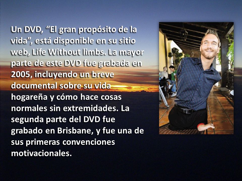 Un DVD, El gran propósito de la vida , está disponible en su sitio web, Life Without limbs.
