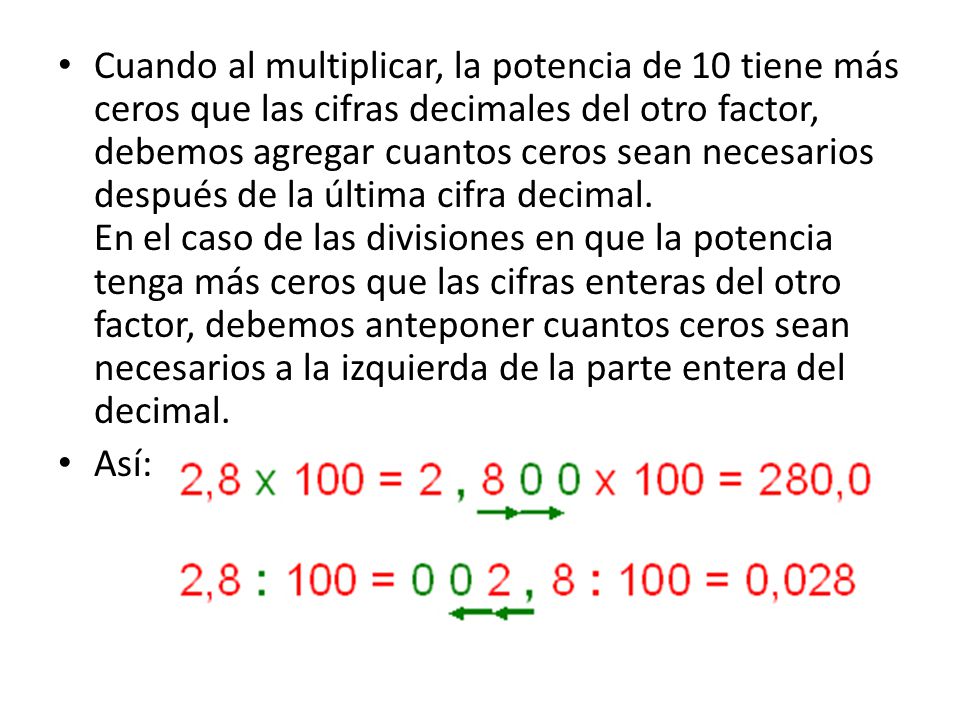 Cuando al multiplicar, la potencia de 10 tiene más ceros que las cifras decimales del otro factor, debemos agregar cuantos ceros sean necesarios después de la última cifra decimal. En el caso de las divisiones en que la potencia tenga más ceros que las cifras enteras del otro factor, debemos anteponer cuantos ceros sean necesarios a la izquierda de la parte entera del decimal.