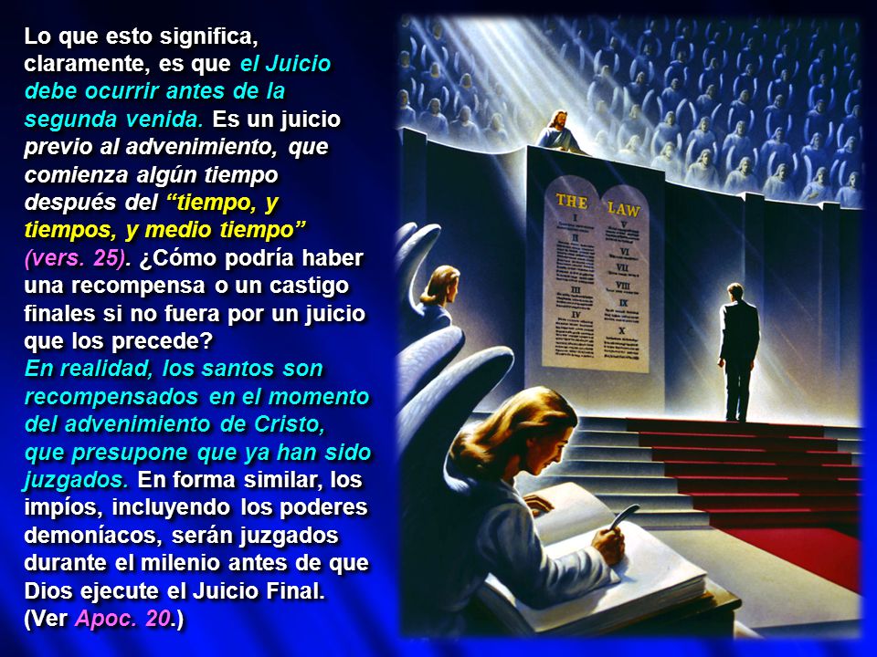 Lo que esto significa, claramente, es que el Juicio debe ocurrir antes de la segunda venida. Es un juicio previo al advenimiento, que comienza algún tiempo después del tiempo, y tiempos, y medio tiempo (vers. 25). ¿Cómo podría haber una recompensa o un castigo finales si no fuera por un juicio que los precede