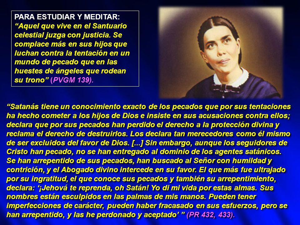 PARA ESTUDIAR Y MEDITAR: Aquel que vive en el Santuario celestial juzga con justicia. Se complace más en sus hijos que luchan contra la tentación en un mundo de pecado que en las huestes de ángeles que rodean su trono (PVGM 139).