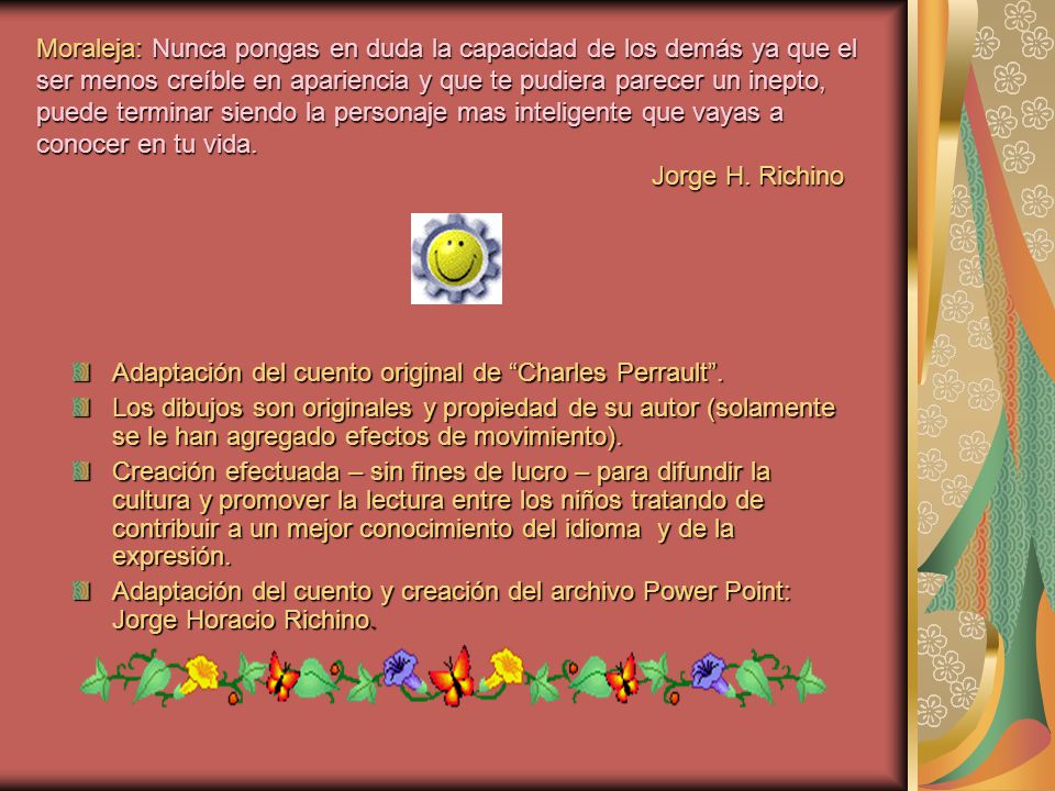 Moraleja: Nunca pongas en duda la capacidad de los demás ya que el ser menos creíble en apariencia y que te pudiera parecer un inepto, puede terminar siendo la personaje mas inteligente que vayas a conocer en tu vida. Jorge H. Richino