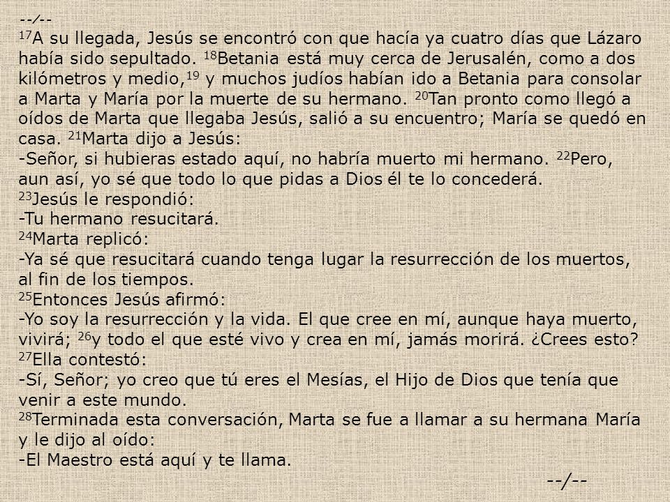 --/-- 17A su llegada, Jesús se encontró con que hacía ya cuatro días que Lázaro había sido sepultado. 18Betania está muy cerca de Jerusalén, como a dos kilómetros y medio,19 y muchos judíos habían ido a Betania para consolar a Marta y María por la muerte de su hermano. 20Tan pronto como llegó a oídos de Marta que llegaba Jesús, salió a su encuentro; María se quedó en casa. 21Marta dijo a Jesús: -Señor, si hubieras estado aquí, no habría muerto mi hermano. 22Pero, aun así, yo sé que todo lo que pidas a Dios él te lo concederá. 23Jesús le respondió: -Tu hermano resucitará. 24Marta replicó: -Ya sé que resucitará cuando tenga lugar la resurrección de los muertos, al fin de los tiempos.
