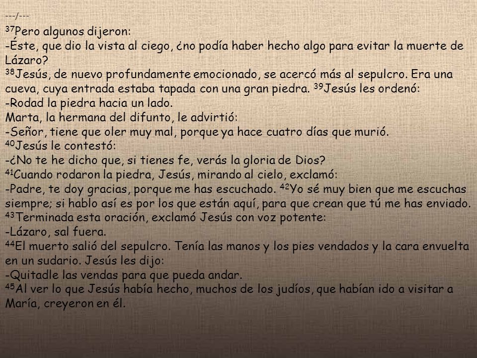 ---/--- 37Pero algunos dijeron: -Éste, que dio la vista al ciego, ¿no podía haber hecho algo para evitar la muerte de Lázaro 38Jesús, de nuevo profundamente emocionado, se acercó más al sepulcro. Era una cueva, cuya entrada estaba tapada con una gran piedra. 39Jesús les ordenó: -Rodad la piedra hacia un lado. Marta, la hermana del difunto, le advirtió: -Señor, tiene que oler muy mal, porque ya hace cuatro días que murió. 40Jesús le contestó: