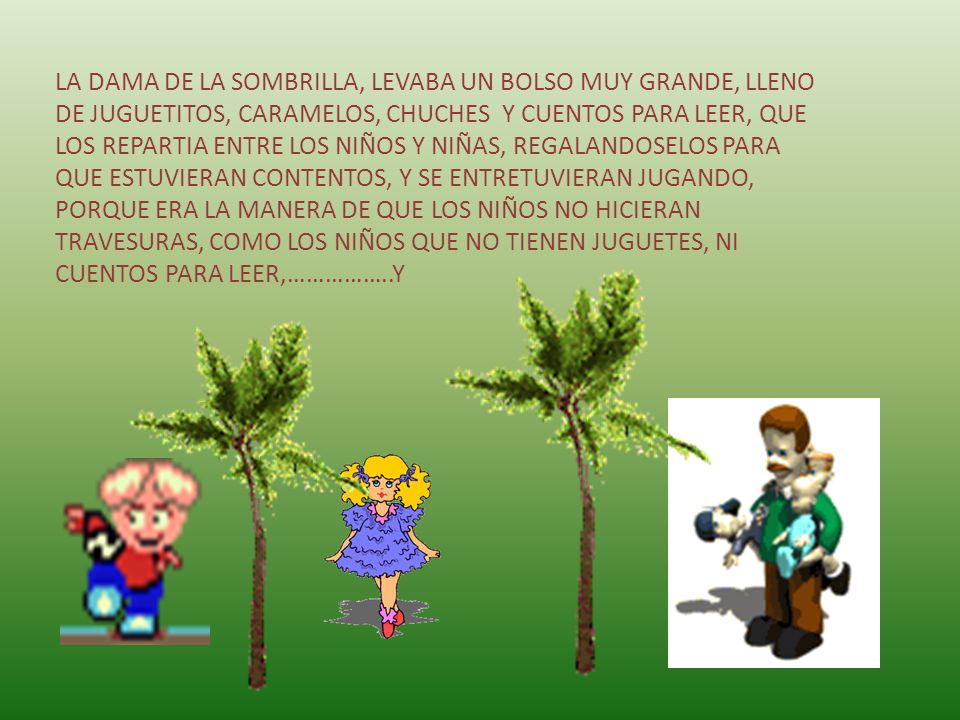 LA DAMA DE LA SOMBRILLA, LEVABA UN BOLSO MUY GRANDE, LLENO DE JUGUETITOS, CARAMELOS, CHUCHES Y CUENTOS PARA LEER, QUE LOS REPARTIA ENTRE LOS NIÑOS Y NIÑAS, REGALANDOSELOS PARA QUE ESTUVIERAN CONTENTOS, Y SE ENTRETUVIERAN JUGANDO, PORQUE ERA LA MANERA DE QUE LOS NIÑOS NO HICIERAN TRAVESURAS, COMO LOS NIÑOS QUE NO TIENEN JUGUETES, NI CUENTOS PARA LEER,……………..Y