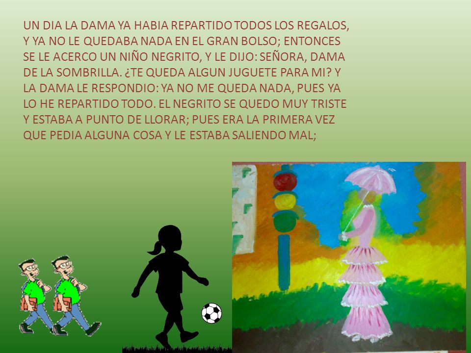 UN DIA LA DAMA YA HABIA REPARTIDO TODOS LOS REGALOS, Y YA NO LE QUEDABA NADA EN EL GRAN BOLSO; ENTONCES SE LE ACERCO UN NIÑO NEGRITO, Y LE DIJO: SEÑORA, DAMA DE LA SOMBRILLA.