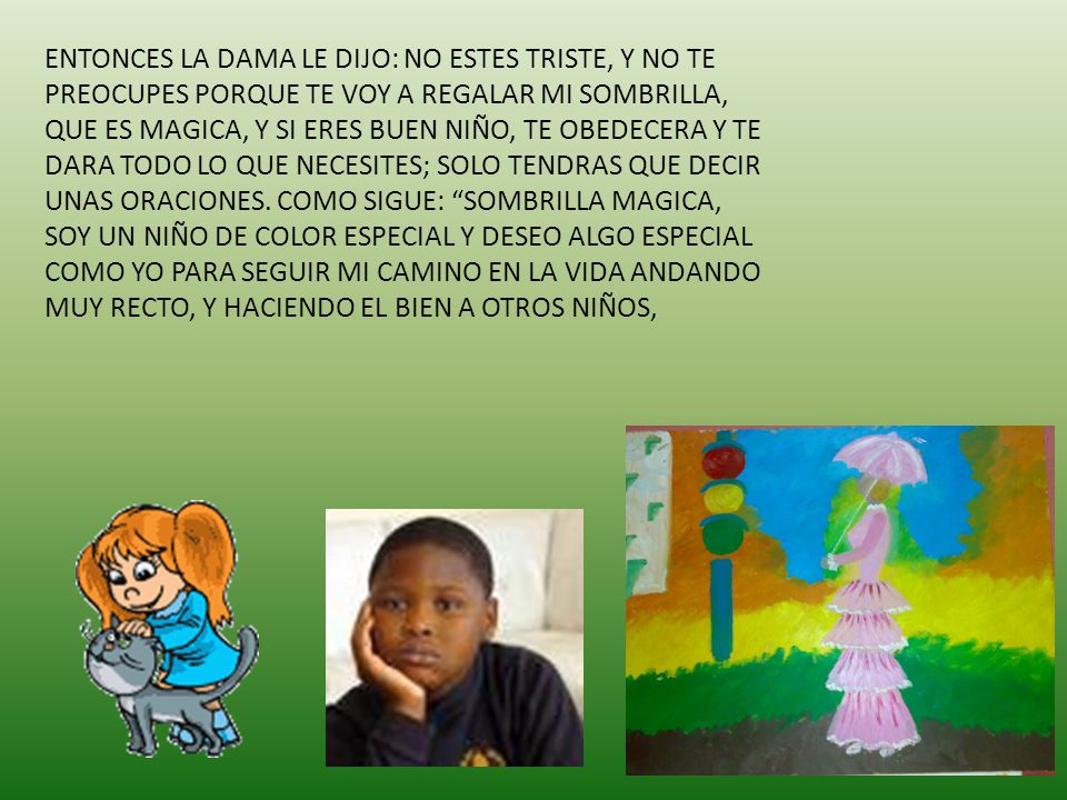 ENTONCES LA DAMA LE DIJO: NO ESTES TRISTE, Y NO TE PREOCUPES PORQUE TE VOY A REGALAR MI SOMBRILLA, QUE ES MAGICA, Y SI ERES BUEN NIÑO, TE OBEDECERA Y TE DARA TODO LO QUE NECESITES; SOLO TENDRAS QUE DECIR UNAS ORACIONES.