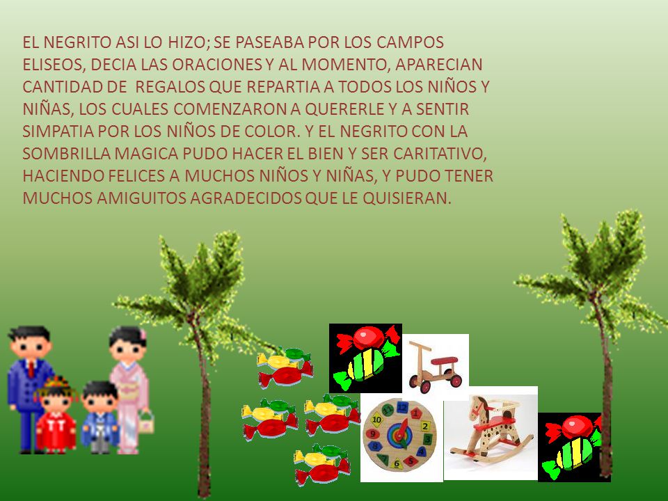 EL NEGRITO ASI LO HIZO; SE PASEABA POR LOS CAMPOS ELISEOS, DECIA LAS ORACIONES Y AL MOMENTO, APARECIAN CANTIDAD DE REGALOS QUE REPARTIA A TODOS LOS NIÑOS Y NIÑAS, LOS CUALES COMENZARON A QUERERLE Y A SENTIR SIMPATIA POR LOS NIÑOS DE COLOR.