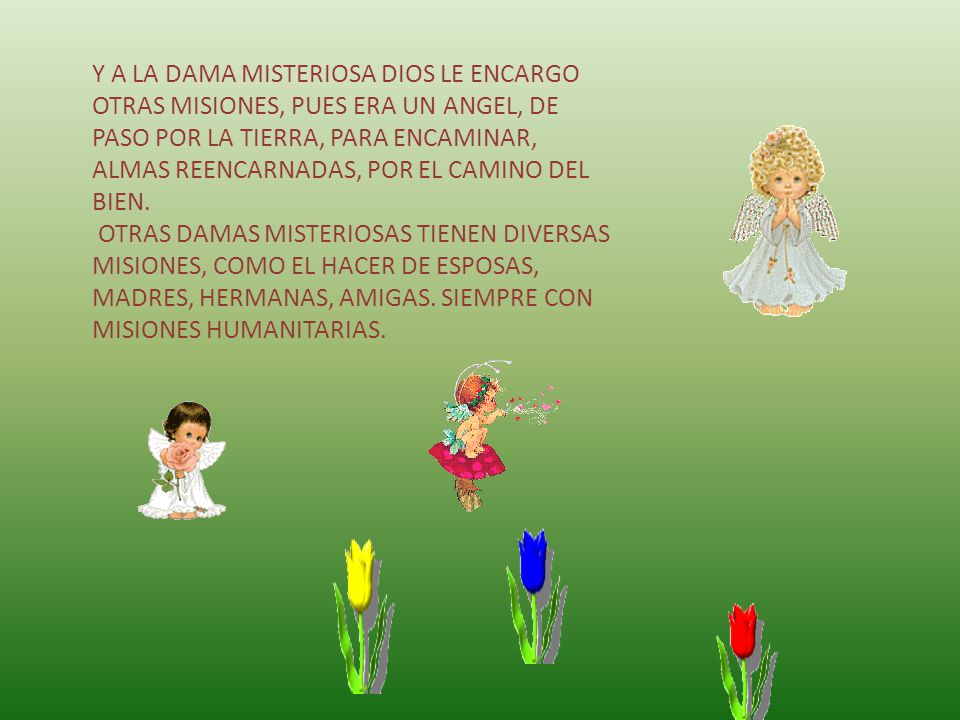 Y A LA DAMA MISTERIOSA DIOS LE ENCARGO OTRAS MISIONES, PUES ERA UN ANGEL, DE PASO POR LA TIERRA, PARA ENCAMINAR, ALMAS REENCARNADAS, POR EL CAMINO DEL BIEN.