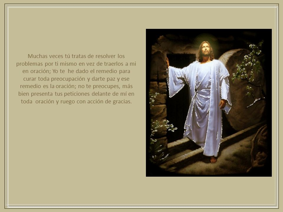 Muchas veces tú tratas de resolver los problemas por ti mismo en vez de traerlos a mi en oración; Yo te he dado el remedio para curar toda preocupación y darte paz y ese remedio es la oración; no te preocupes, más bien presenta tus peticiones delante de mí en toda oración y ruego con acción de gracias.