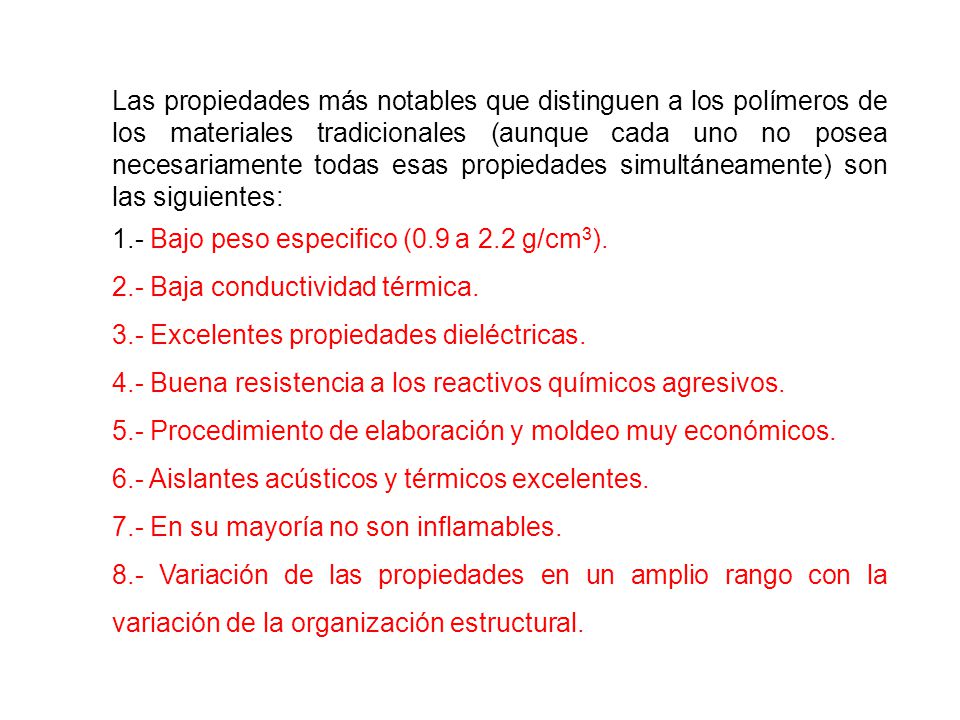 Las propiedades más notables que distinguen a los polímeros de los materiales tradicionales (aunque cada uno no posea necesariamente todas esas propiedades simultáneamente) son las siguientes: