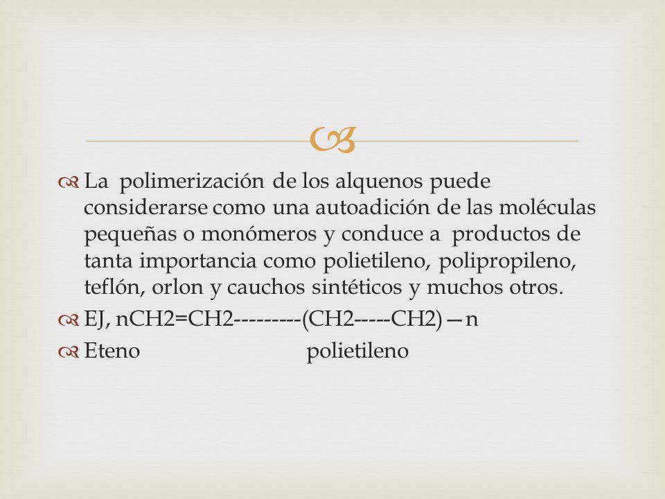 La polimerización de los alquenos puede considerarse como una autoadición de las moléculas pequeñas o monómeros y conduce a productos de tanta importancia como polietileno, polipropileno, teflón, orlon y cauchos sintéticos y muchos otros.