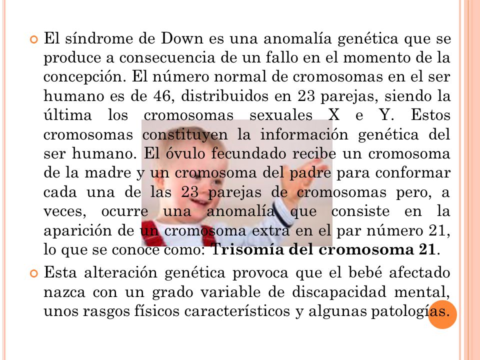 El síndrome de Down es una anomalía genética que se produce a consecuencia de un fallo en el momento de la concepción. El número normal de cromosomas en el ser humano es de 46, distribuidos en 23 parejas, siendo la última los cromosomas sexuales X e Y. Estos cromosomas constituyen la información genética del ser humano. El óvulo fecundado recibe un cromosoma de la madre y un cromosoma del padre para conformar cada una de las 23 parejas de cromosomas pero, a veces, ocurre una anomalía que consiste en la aparición de un cromosoma extra en el par número 21, lo que se conoce como: Trisomía del cromosoma 21.