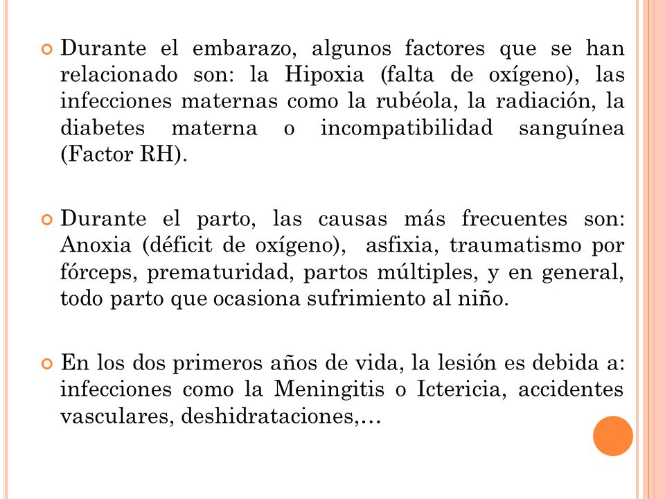 Durante el embarazo, algunos factores que se han relacionado son: la Hipoxia (falta de oxígeno), las infecciones maternas como la rubéola, la radiación, la diabetes materna o incompatibilidad sanguínea (Factor RH).
