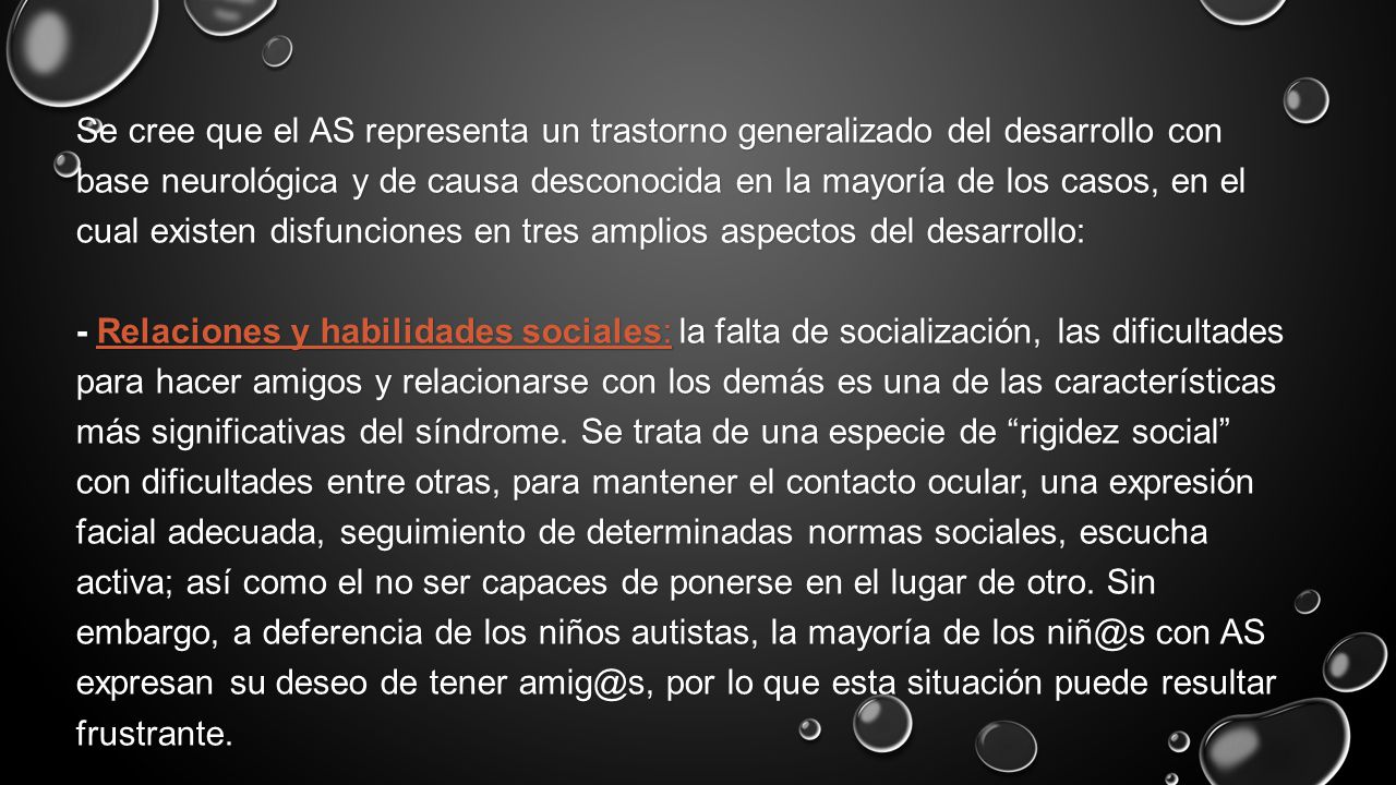 Se cree que el AS representa un trastorno generalizado del desarrollo con base neurológica y de causa desconocida en la mayoría de los casos, en el cual existen disfunciones en tres amplios aspectos del desarrollo: - Relaciones y habilidades sociales: la falta de socialización, las dificultades para hacer amigos y relacionarse con los demás es una de las características más significativas del síndrome.