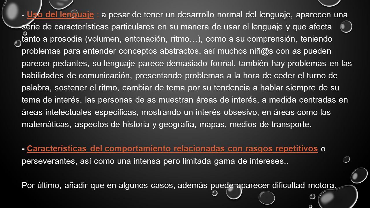 - Uso del lenguaje : a pesar de tener un desarrollo normal del lenguaje, aparecen una serie de características particulares en su manera de usar el lenguaje y que afecta tanto a prosodia (volumen, entonación, ritmo…), como a su comprensión, teniendo problemas para entender conceptos abstractos.