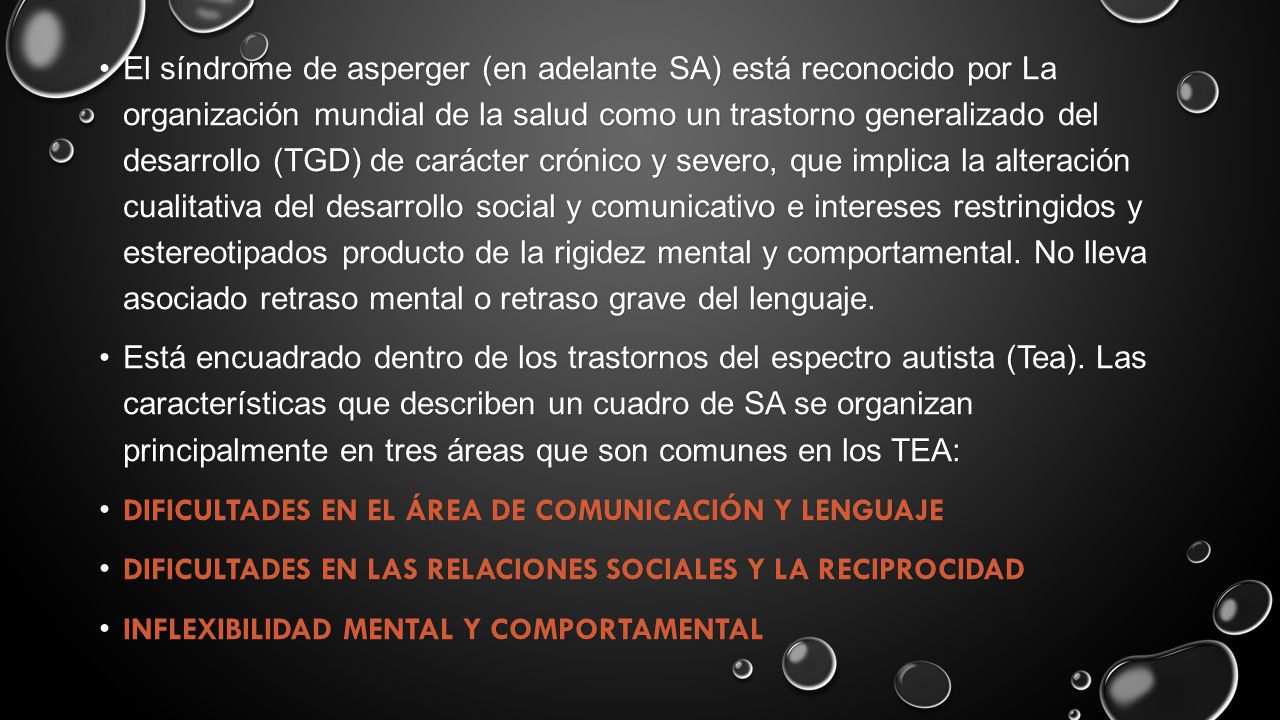 El síndrome de asperger (en adelante SA) está reconocido por La organización mundial de la salud como un trastorno generalizado del desarrollo (TGD) de carácter crónico y severo, que implica la alteración cualitativa del desarrollo social y comunicativo e intereses restringidos y estereotipados producto de la rigidez mental y comportamental. No lleva asociado retraso mental o retraso grave del lenguaje.