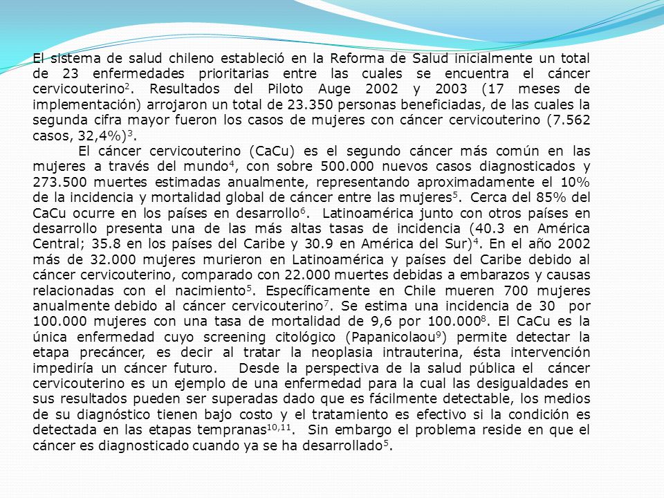 El sistema de salud chileno estableció en la Reforma de Salud inicialmente un total de 23 enfermedades prioritarias entre las cuales se encuentra el cáncer cervicouterino2. Resultados del Piloto Auge 2002 y 2003 (17 meses de implementación) arrojaron un total de personas beneficiadas, de las cuales la segunda cifra mayor fueron los casos de mujeres con cáncer cervicouterino (7.562 casos, 32,4%)3.