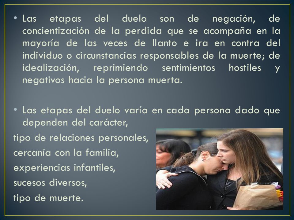 Las etapas del duelo son de negación, de concientización de la perdida que se acompaña en la mayoría de las veces de llanto e ira en contra del individuo o circunstancias responsables de la muerte; de idealización, reprimiendo sentimientos hostiles y negativos hacia la persona muerta.