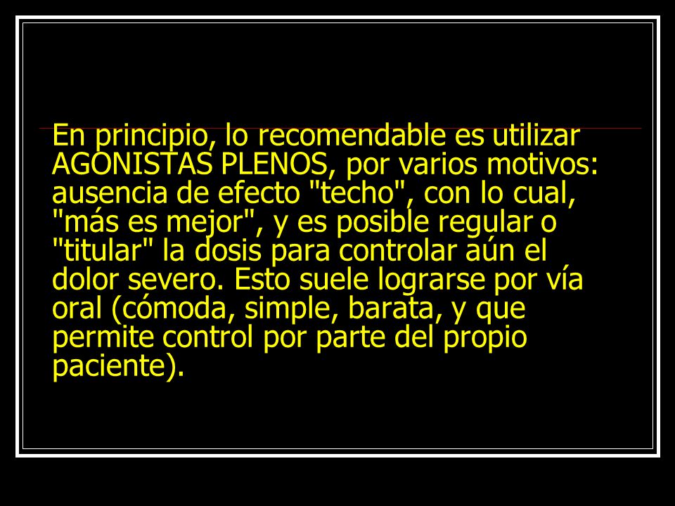En principio, lo recomendable es utilizar AGONISTAS PLENOS, por varios motivos: ausencia de efecto techo , con lo cual, más es mejor , y es posible regular o titular la dosis para controlar aún el dolor severo.