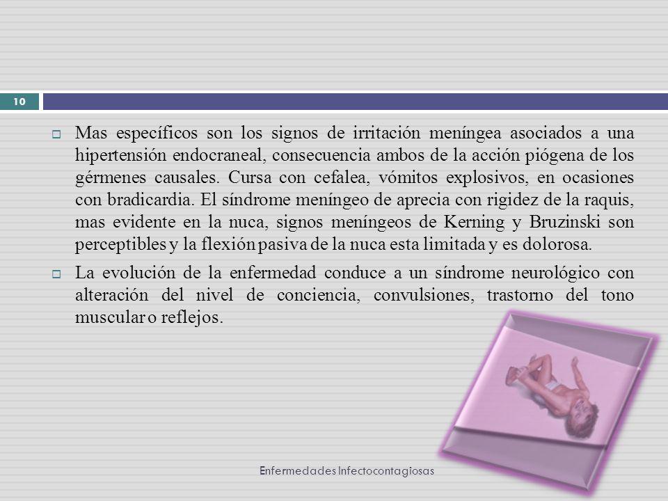 Mas específicos son los signos de irritación meníngea asociados a una hipertensión endocraneal, consecuencia ambos de la acción piógena de los gérmenes causales. Cursa con cefalea, vómitos explosivos, en ocasiones con bradicardia. El síndrome meníngeo de aprecia con rigidez de la raquis, mas evidente en la nuca, signos meníngeos de Kerning y Bruzinski son perceptibles y la flexión pasiva de la nuca esta limitada y es dolorosa.