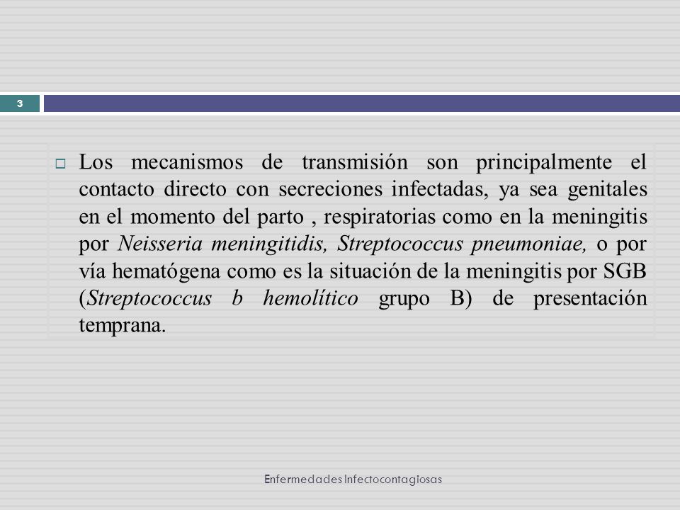 Los mecanismos de transmisión son principalmente el contacto directo con secreciones infectadas, ya sea genitales en el momento del parto , respiratorias como en la meningitis por Neisseria meningitidis, Streptococcus pneumoniae, o por vía hematógena como es la situación de la meningitis por SGB (Streptococcus b hemolítico grupo B) de presentación temprana.