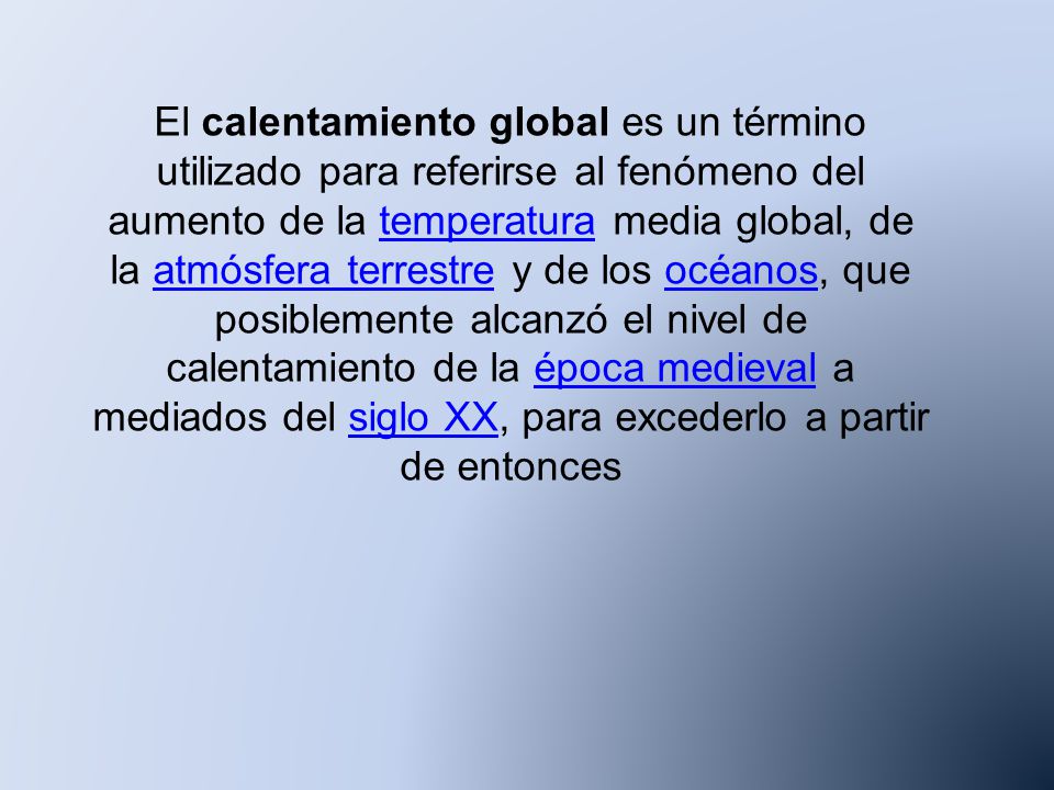 El calentamiento global es un término utilizado para referirse al fenómeno del aumento de la temperatura media global, de la atmósfera terrestre y de los océanos, que posiblemente alcanzó el nivel de calentamiento de la época medieval a mediados del siglo XX, para excederlo a partir de entonces