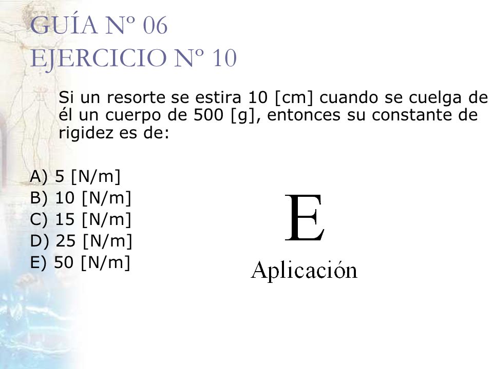 GUÍA Nº 06 EJERCICIO Nº 10 Si un resorte se estira 10 [cm] cuando se cuelga de él un cuerpo de 500 [g], entonces su constante de rigidez es de:
