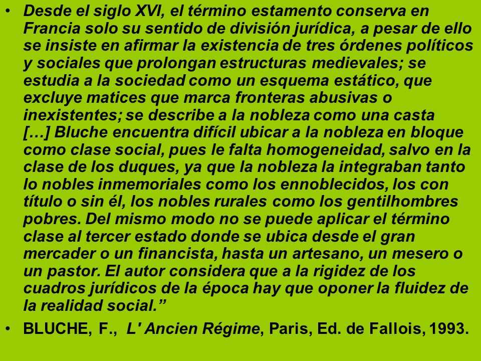 Desde el siglo XVI, el término estamento conserva en Francia solo su sentido de división jurídica, a pesar de ello se insiste en afirmar la existencia de tres órdenes políticos y sociales que prolongan estructuras medievales; se estudia a la sociedad como un esquema estático, que excluye matices que marca fronteras abusivas o inexistentes; se describe a la nobleza como una casta […] Bluche encuentra difícil ubicar a la nobleza en bloque como clase social, pues le falta homogeneidad, salvo en la clase de los duques, ya que la nobleza la integraban tanto lo nobles inmemoriales como los ennoblecidos, los con título o sin él, los nobles rurales como los gentilhombres pobres. Del mismo modo no se puede aplicar el término clase al tercer estado donde se ubica desde el gran mercader o un financista, hasta un artesano, un mesero o un pastor. El autor considera que a la rigidez de los cuadros jurídicos de la época hay que oponer la fluidez de la realidad social.