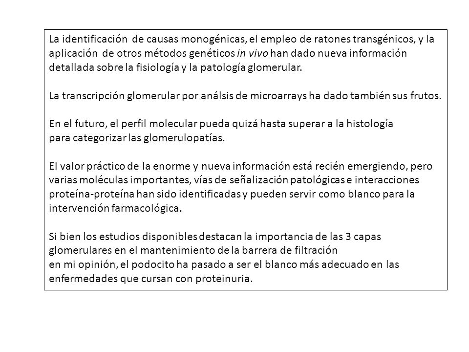 La identificación de causas monogénicas, el empleo de ratones transgénicos, y la aplicación de otros métodos genéticos in vivo han dado nueva información detallada sobre la fisiología y la patología glomerular.