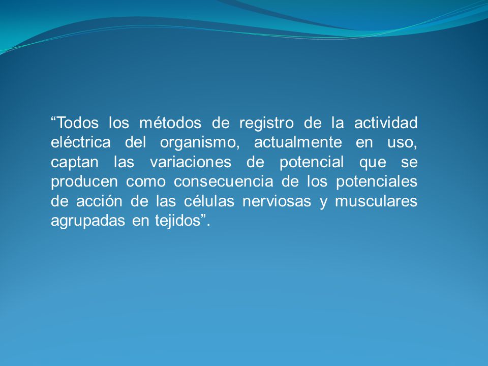 Todos los métodos de registro de la actividad eléctrica del organismo, actualmente en uso, captan las variaciones de potencial que se producen como consecuencia de los potenciales de acción de las células nerviosas y musculares agrupadas en tejidos .