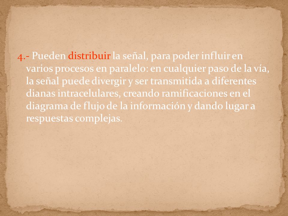 4.- Pueden distribuir la señal, para poder influir en varios procesos en paralelo: en cualquier paso de la vía, la señal puede divergir y ser transmitida a diferentes dianas intracelulares, creando ramificaciones en el diagrama de flujo de la información y dando lugar a respuestas complejas.
