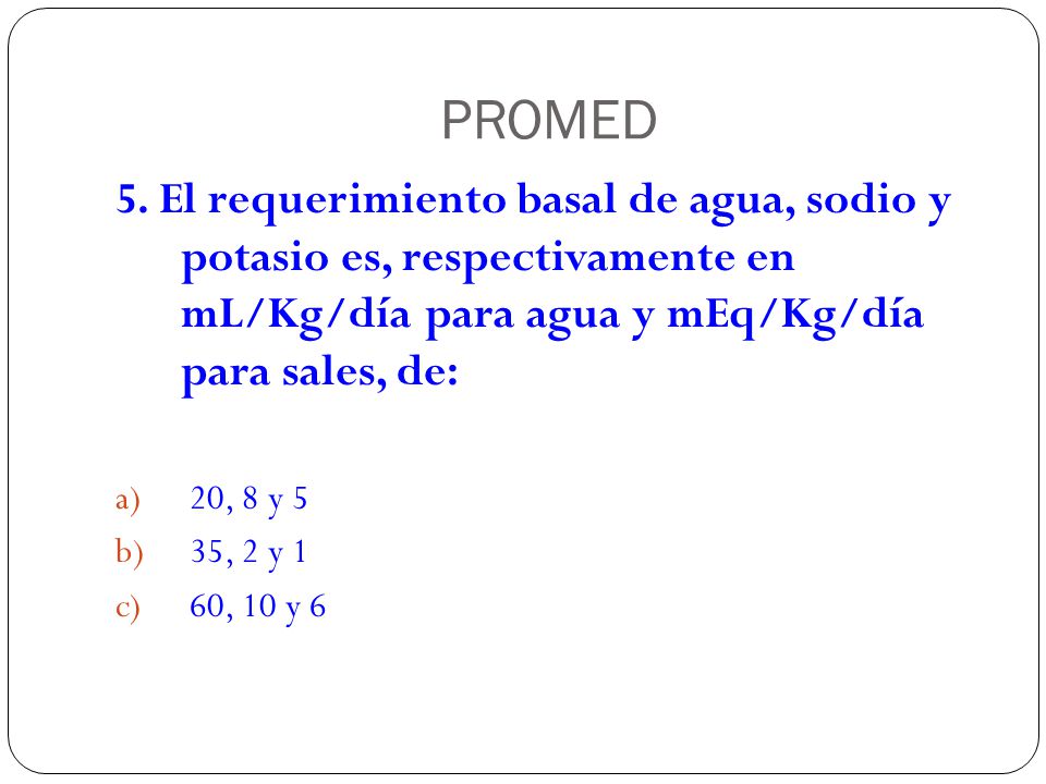 PROMED 5. El requerimiento basal de agua, sodio y potasio es, respectivamente en mL/Kg/día para agua y mEq/Kg/día para sales, de: