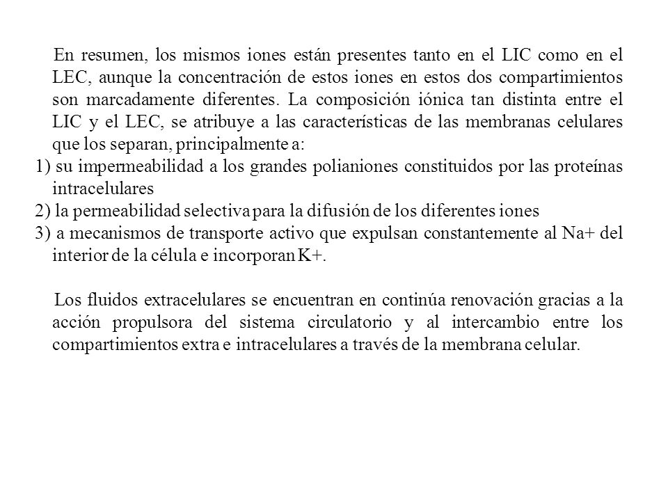 En resumen, los mismos iones están presentes tanto en el LIC como en el LEC, aunque la concentración de estos iones en estos dos compartimientos son marcadamente diferentes. La composición iónica tan distinta entre el LIC y el LEC, se atribuye a las características de las membranas celulares que los separan, principalmente a: