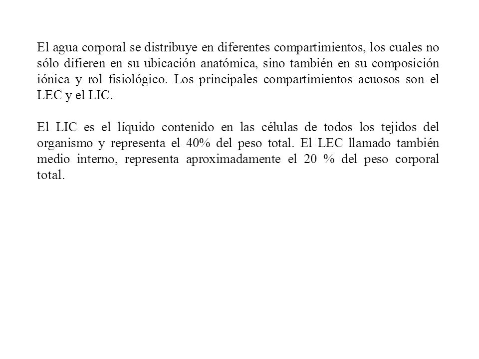 El agua corporal se distribuye en diferentes compartimientos, los cuales no sólo difieren en su ubicación anatómica, sino también en su composición iónica y rol fisiológico. Los principales compartimientos acuosos son el LEC y el LIC.