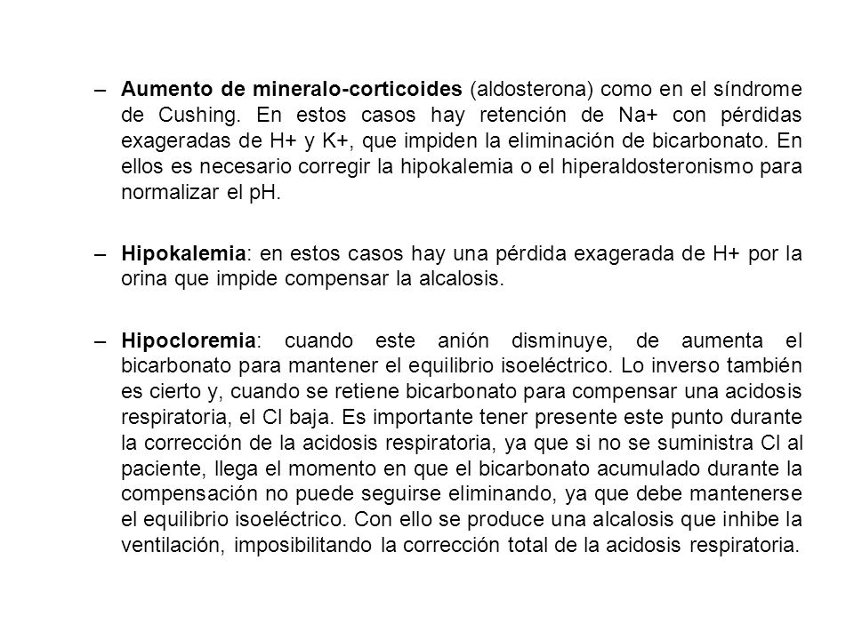 Aumento de mineralo-corticoides (aldosterona) como en el síndrome de Cushing. En estos casos hay retención de Na+ con pérdidas exageradas de H+ y K+, que impiden la eliminación de bicarbonato. En ellos es necesario corregir la hipokalemia o el hiperaldosteronismo para normalizar el pH.